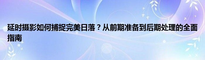 延时摄影如何捕捉完美日落？从前期准备到后期处理的全面指南