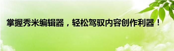 掌握秀米编辑器，轻松驾驭内容创作利器！