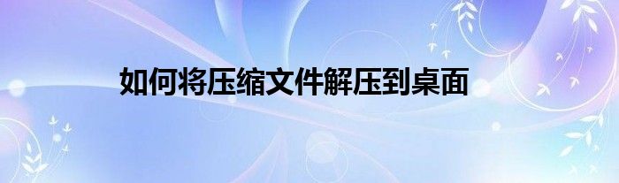 如何将压缩文件解压到桌面