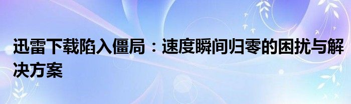 迅雷下载陷入僵局：速度瞬间归零的困扰与解决方案