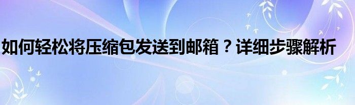 如何轻松将压缩包发送到邮箱？详细步骤解析