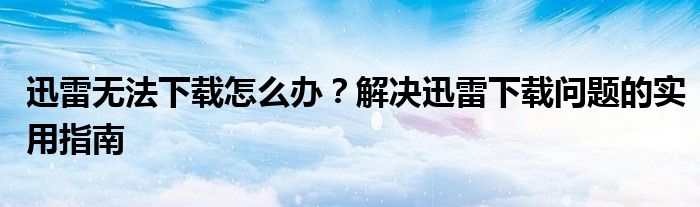 迅雷无法下载怎么办？解决迅雷下载问题的实用指南