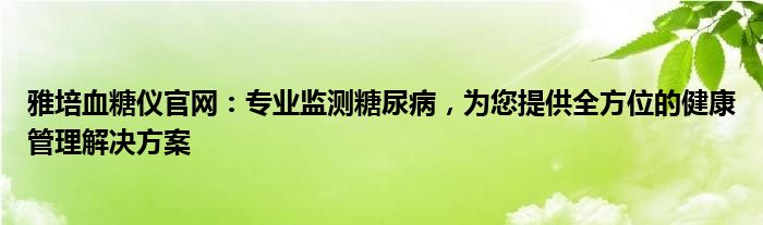 雅培血糖仪官网：专业监测糖尿病，为您提供全方位的健康管理解决方案