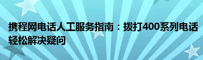 携程网电话人工服务指南：拨打400系列电话轻松解决疑问