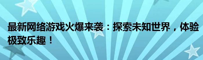 最新网络游戏火爆来袭：探索未知世界，体验极致乐趣！