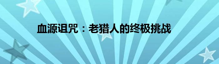 血源诅咒：老猎人的终极挑战