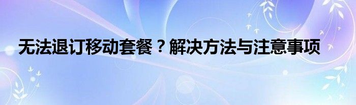 无法退订移动套餐？解决方法与注意事项