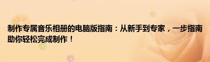 制作专属音乐相册的电脑版指南：从新手到专家，一步指南助你轻松完成制作！