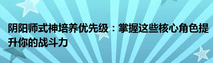 阴阳师式神培养优先级：掌握这些核心角色提升你的战斗力