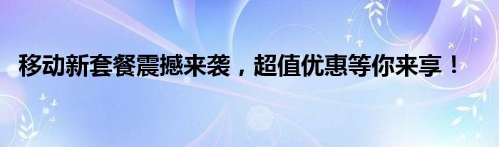 移动新套餐震撼来袭，超值优惠等你来享！