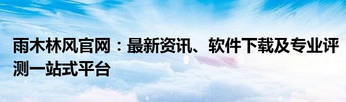 雨木林风官网：最新资讯、软件下载及专业评测一站式平台