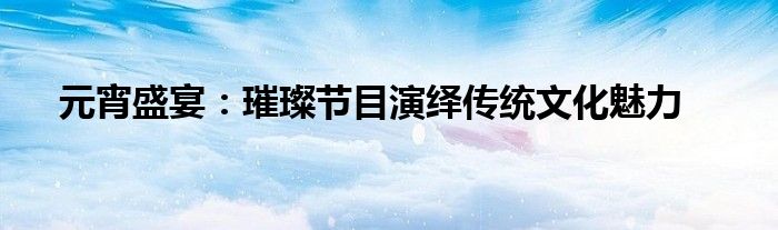 元宵盛宴：璀璨节目演绎传统文化魅力