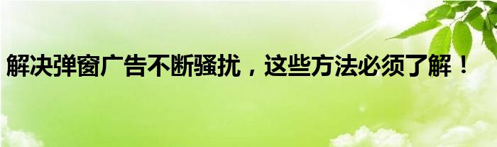 解决弹窗广告不断骚扰，这些方法必须了解！