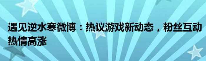 遇见逆水寒微博：热议游戏新动态，粉丝互动热情高涨