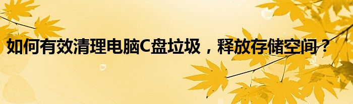 如何有效清理电脑C盘垃圾，释放存储空间？