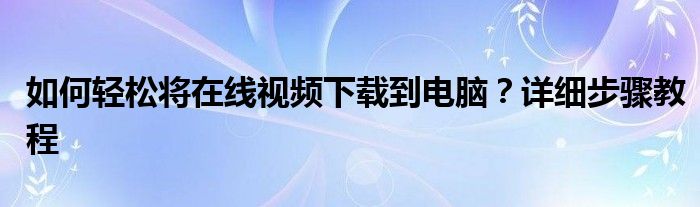 如何轻松将在线视频下载到电脑？详细步骤教程