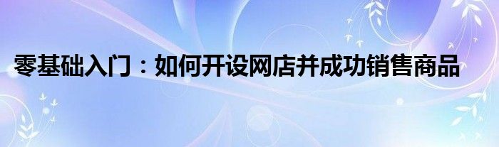 零基础入门：如何开设网店并成功销售商品