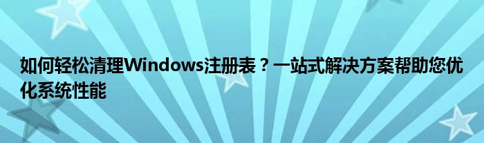 如何轻松清理Windows注册表？一站式解决方案帮助您优化系统性能