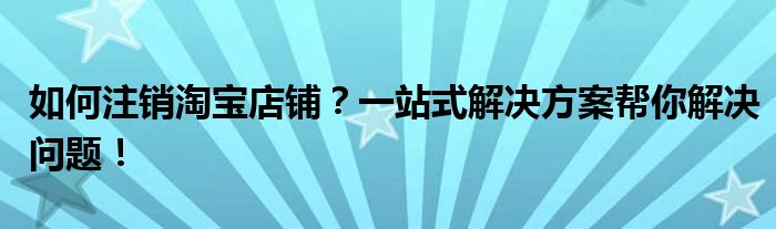 如何注销淘宝店铺？一站式解决方案帮你解决问题！