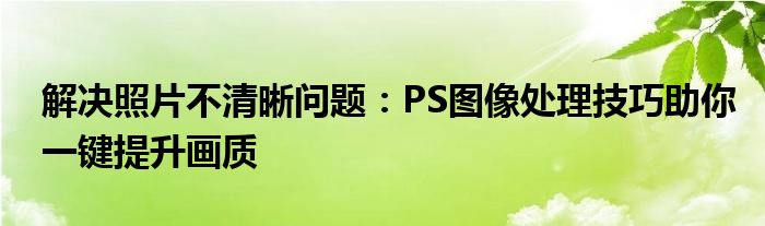 解决照片不清晰问题：PS图像处理技巧助你一键提升画质