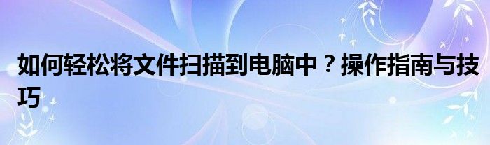 如何轻松将文件扫描到电脑中？操作指南与技巧