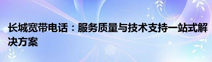 长城宽带电话：服务质量与技术支持一站式解决方案