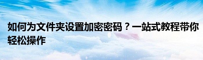 如何为文件夹设置加密密码？一站式教程带你轻松操作