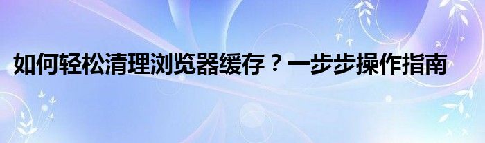 如何轻松清理浏览器缓存？一步步操作指南