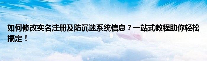 如何修改实名注册及防沉迷系统信息？一站式教程助你轻松搞定！