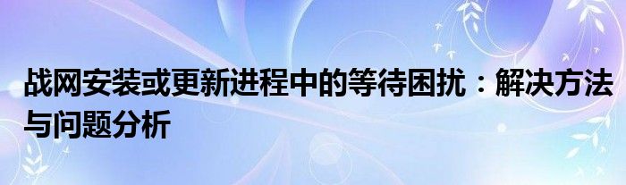 战网安装或更新进程中的等待困扰：解决方法与问题分析