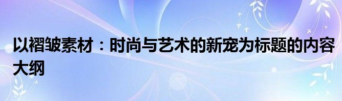 以褶皱素材：时尚与艺术的新宠为标题的内容大纲