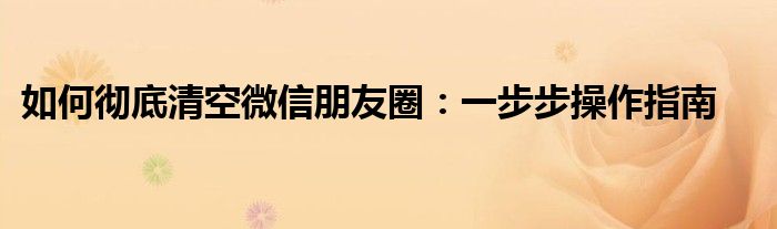 如何彻底清空微信朋友圈：一步步操作指南