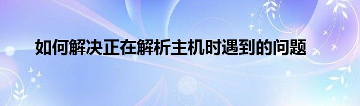 如何解决正在解析主机时遇到的问题