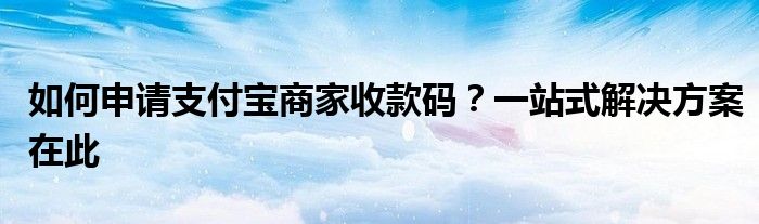 如何申请支付宝商家收款码？一站式解决方案在此